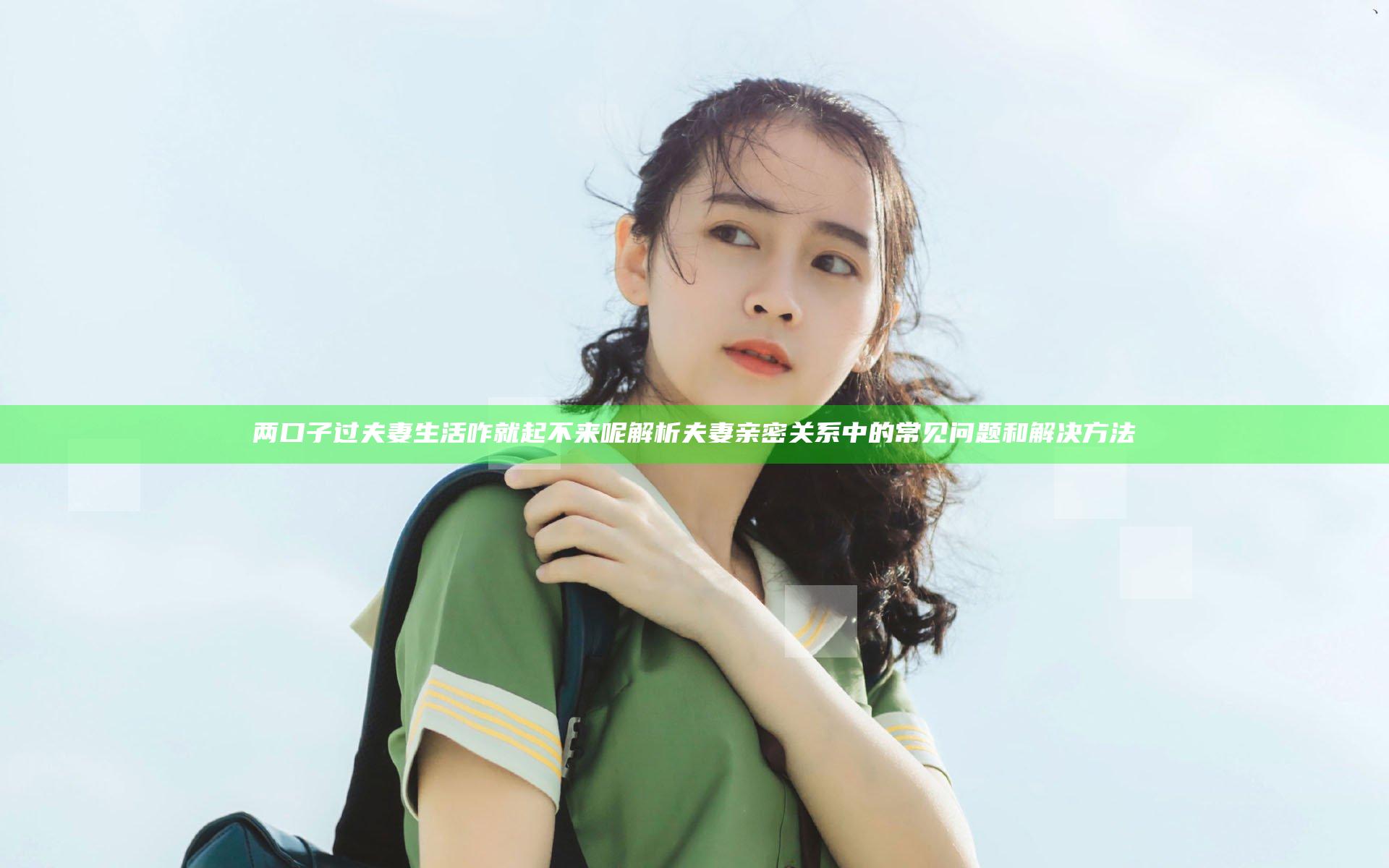 两口子过夫妻生活咋就起不来呢 解析夫妻亲密关系中的常见问题和解决方法
