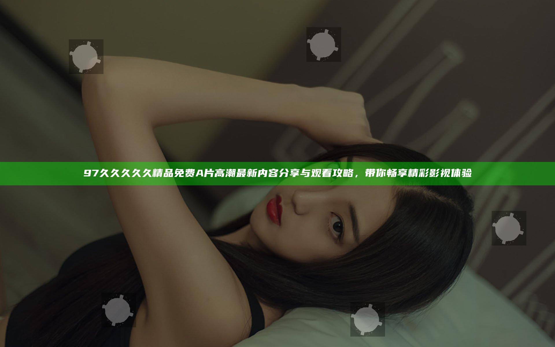 97久久久久久精品免费A片高潮最新内容分享与观看攻略，带你畅享精彩影视体验
