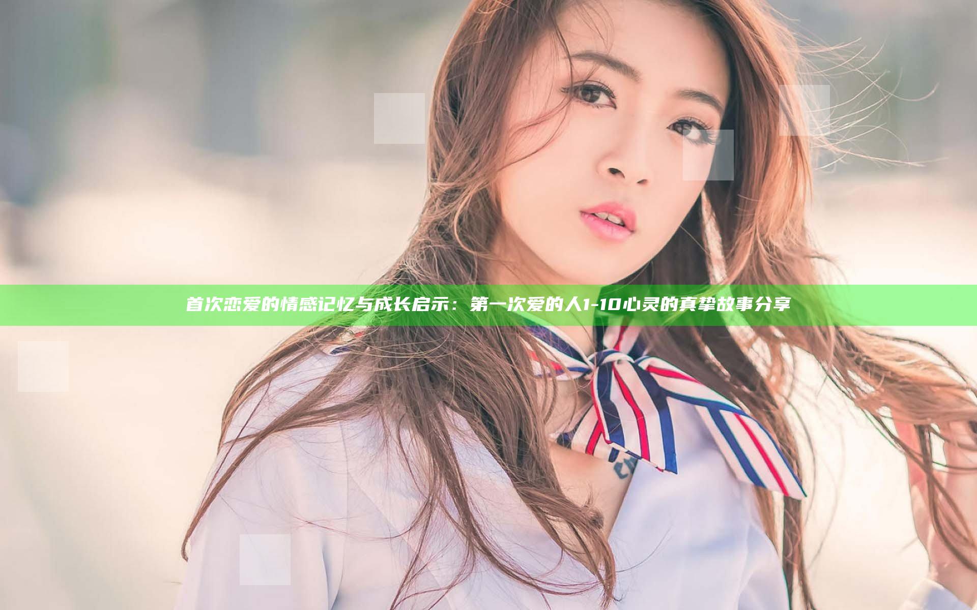 首次恋爱的情感记忆与成长启示：第一次爱的人1-10 心灵的真挚故事分享