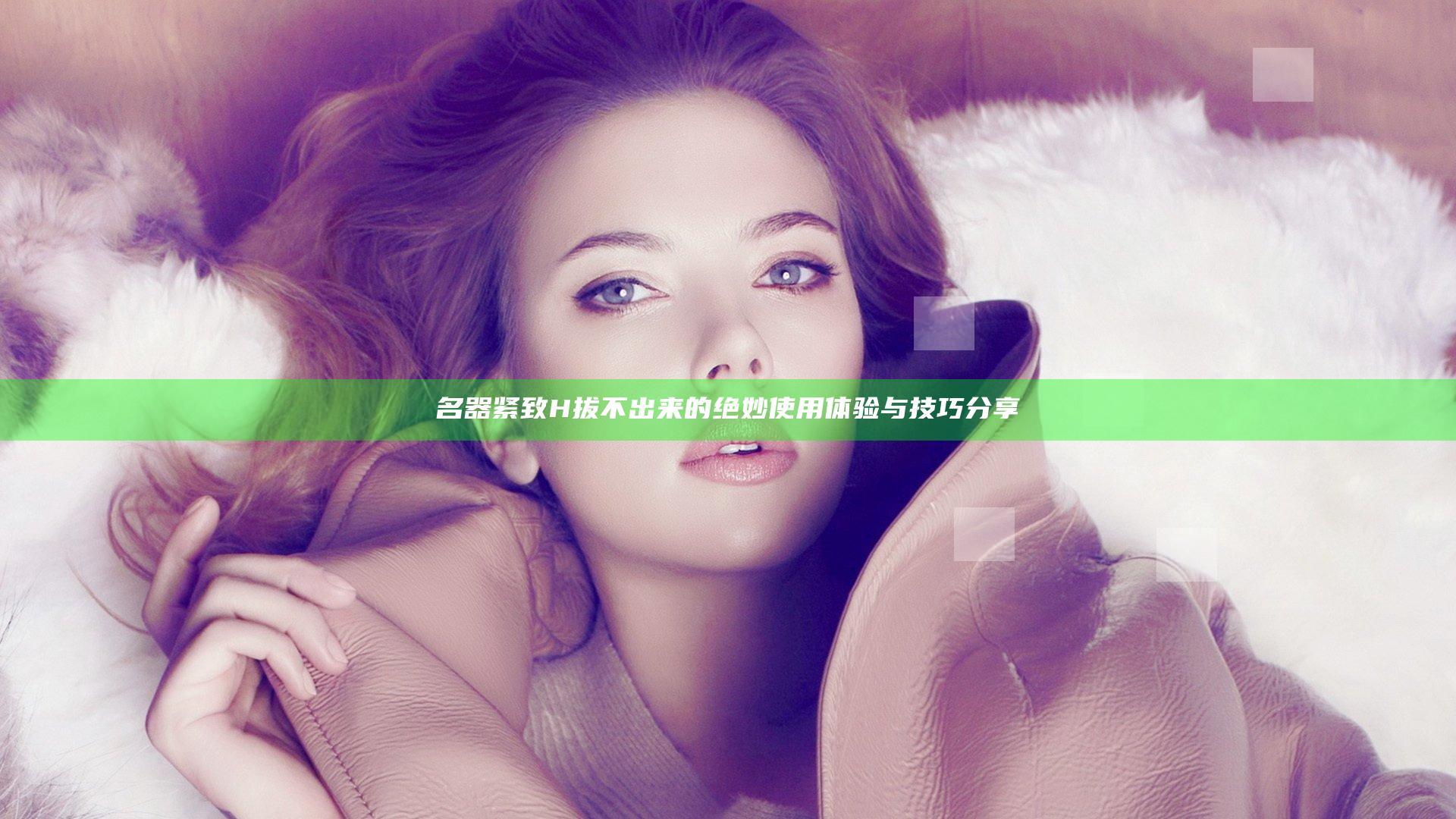 名器紧致H拔不出来的绝妙使用体验与技巧分享