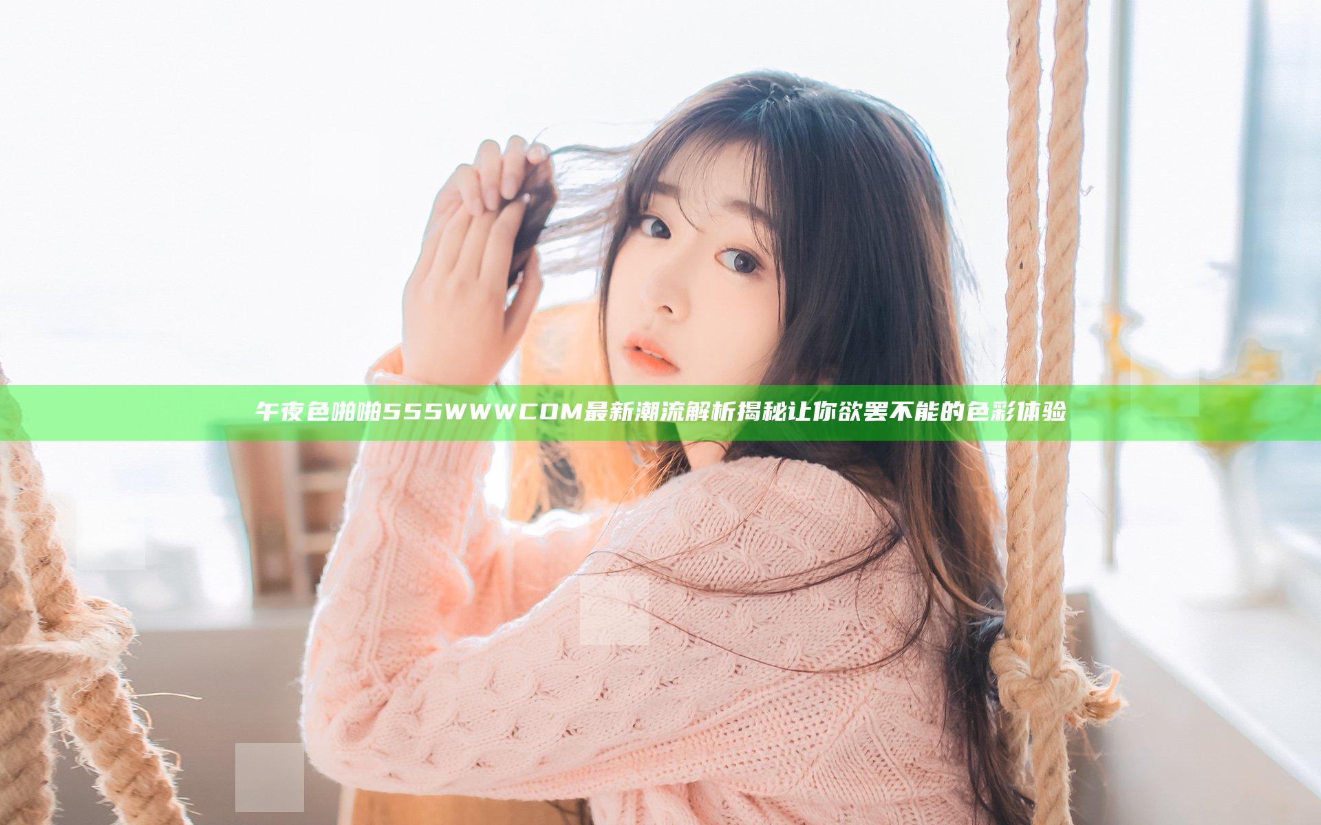 午夜色啪啪555WWWCOM最新潮流解析揭秘让你欲罢不能的色彩体验