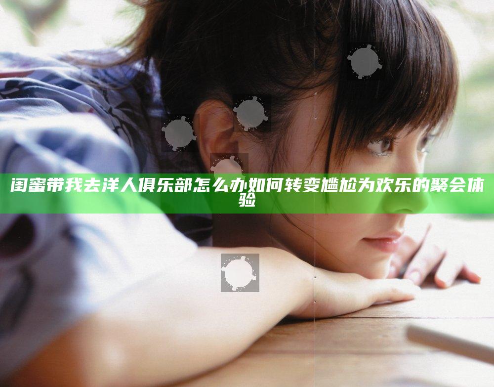 闺蜜带我去洋人俱乐部怎么办如何转变尴尬为欢乐的聚会体验